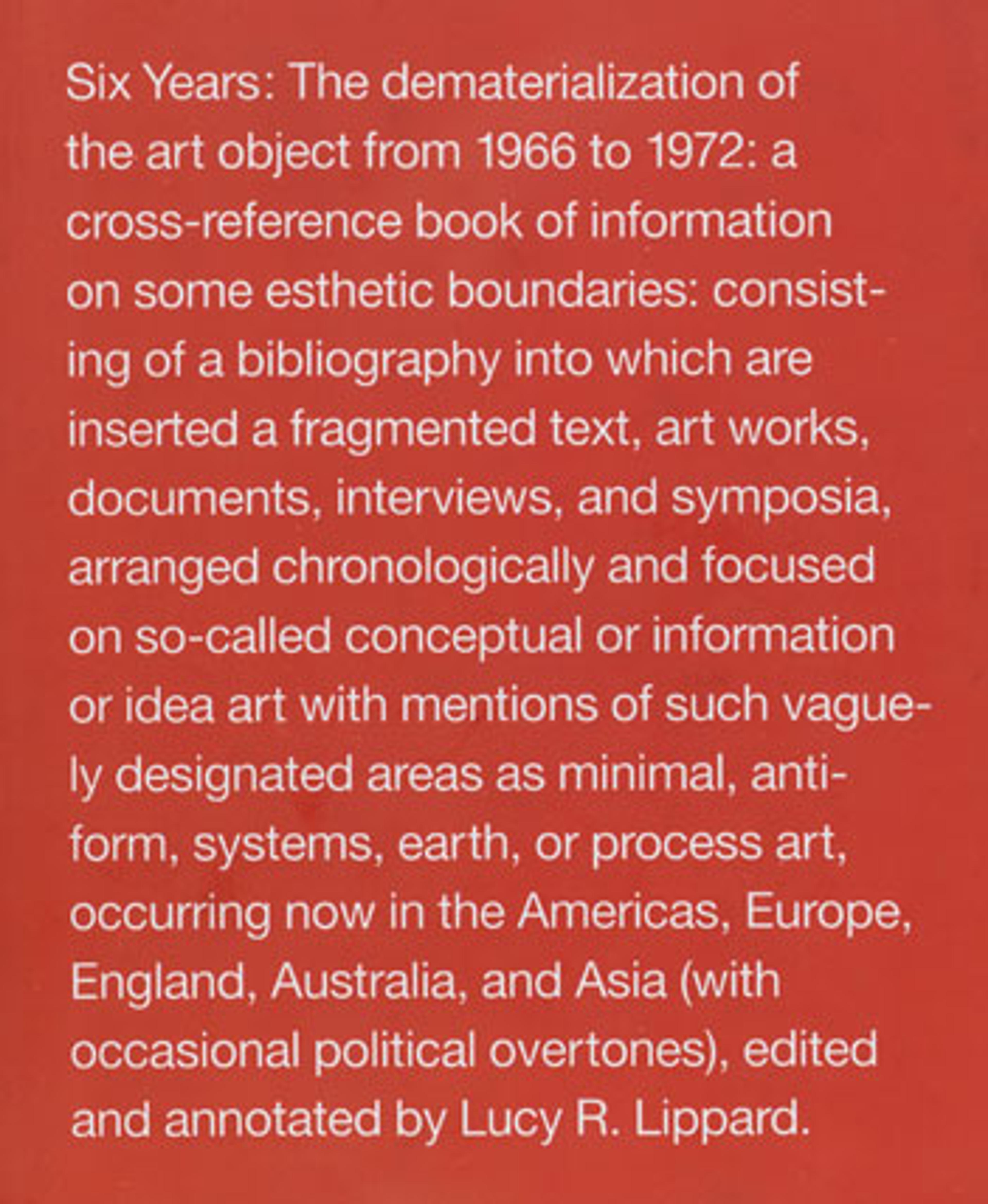 Lucy R. Lippard (American, b. 1937). Six Years: The dematerialization of the art object from 1966 to 1972: a cross‑reference book of information on some esthetic boundaries: consisting of a bibliography into which are inserted a fragmented text, art works, documents, interviews, and symposia, arranged chronologically and focused on so‑called conceptual or information or idea art with mentions of such vaguely designated areas as minimal, anti‑form, systems, earth, or process art occurring now in the Americas, Europe, England, Australia, and Asia (with occasional political overtones), edited and annotated by Lucy R. Lippard, 1973. Printed book, first edition. New York: Praeger. Brooklyn Museum Library. Special Collections. From the Library of Thea Westreich/Ethan Wagner